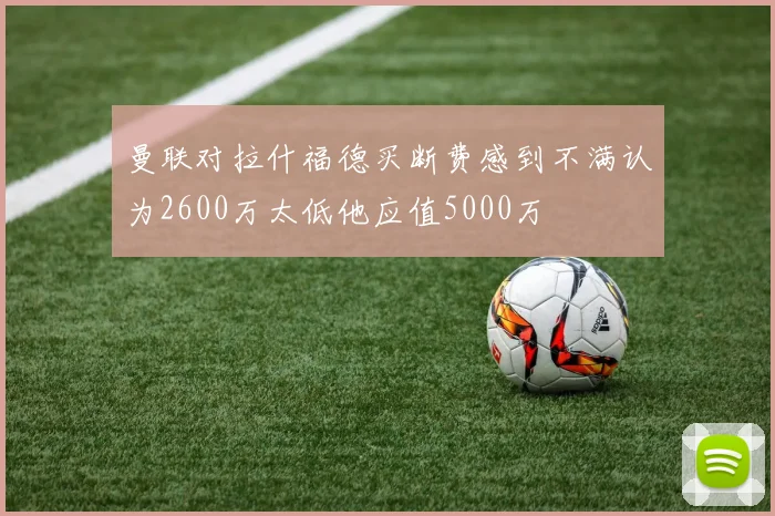 曼联对拉什福德买断费感到不满认为2600万太低他应值5000万