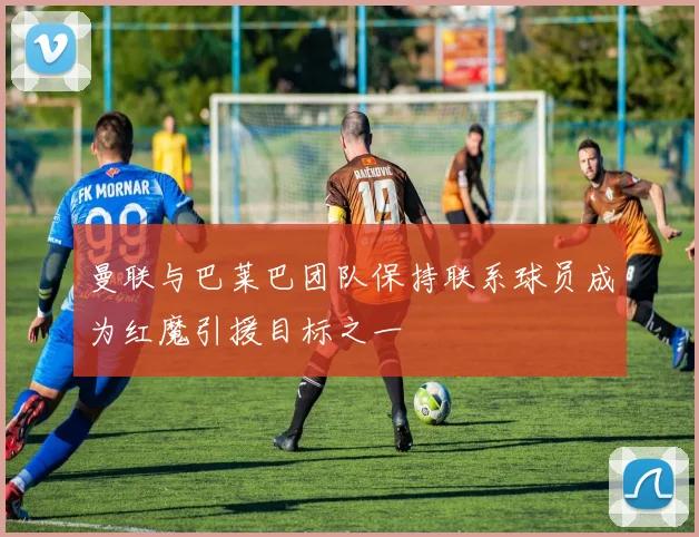 曼联与巴莱巴团队保持联系球员成为红魔引援目标之一