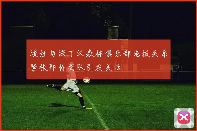 埃杜与诺丁汉森林俱乐部老板关系紧张即将离队引发关注