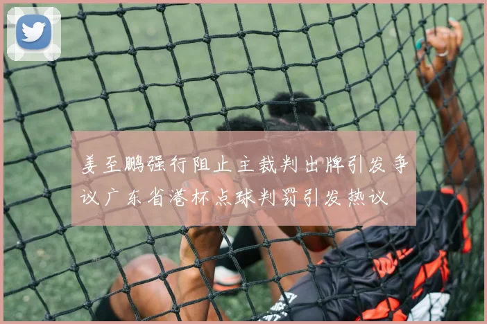 姜至鹏强行阻止主裁判出牌引发争议广东省港杯点球判罚引发热议