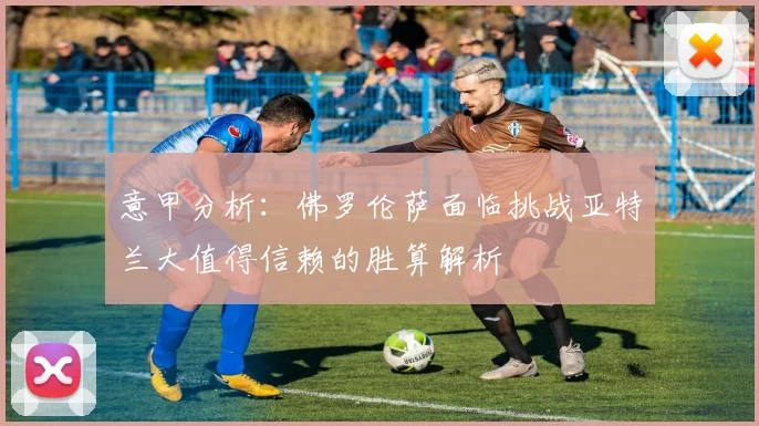 意甲分析：佛罗伦萨面临挑战亚特兰大值得信赖的胜算解析