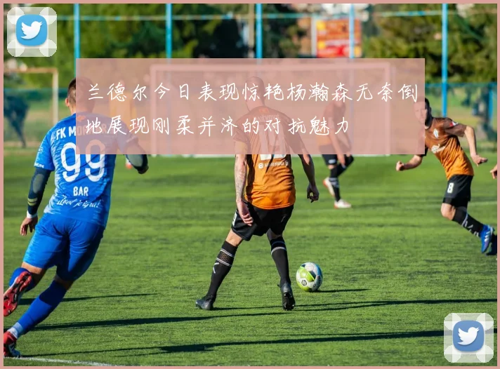 兰德尔今日表现惊艳杨瀚森无奈倒地展现刚柔并济的对抗魅力