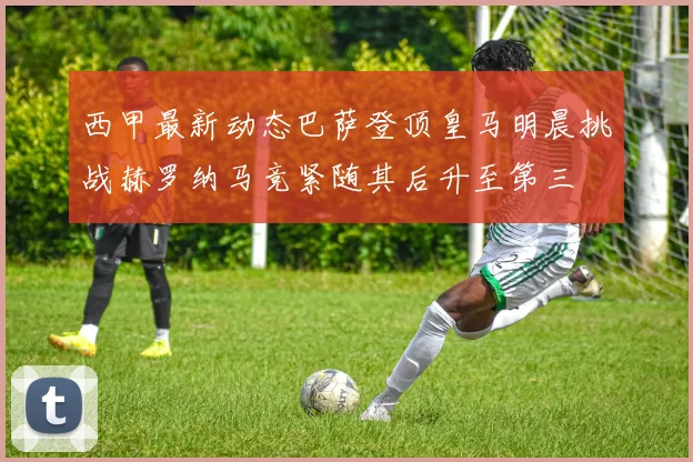 西甲最新动态巴萨登顶皇马明晨挑战赫罗纳马竞紧随其后升至第三