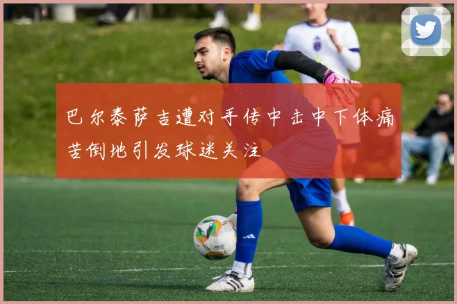 巴尔泰萨吉遭对手传中击中下体痛苦倒地引发球迷关注