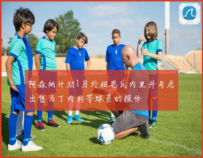 阿森纳计划1月外租恩瓦内里并考虑出售马丁内利等球员的报价