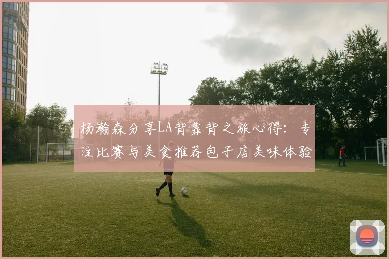 杨瀚森分享LA背靠背之旅心得：专注比赛与美食推荐包子店美味体验