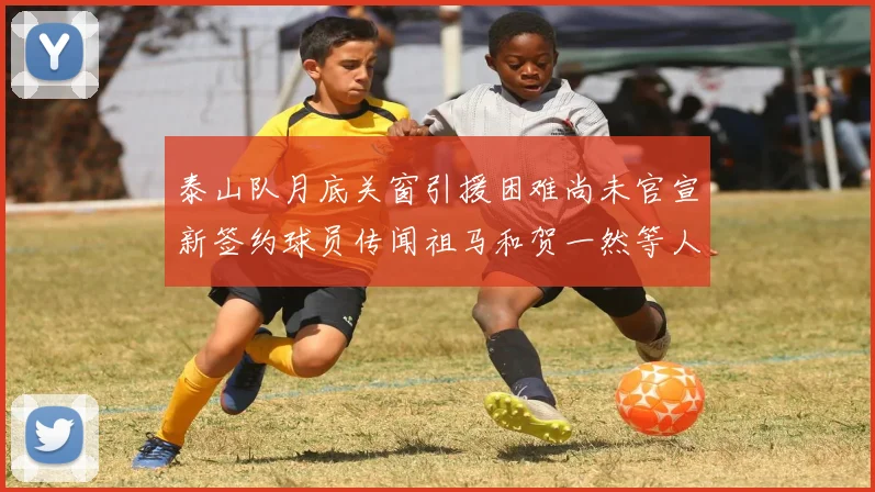 泰山队月底关窗引援困难尚未官宣新签约球员传闻祖马和贺一然等人