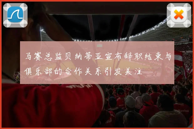 马赛总监贝纳蒂亚宣布辞职结束与俱乐部的合作关系引发关注