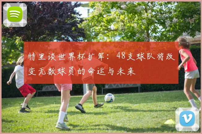 特里谈世界杯扩军：48支球队将改变无数球员的命运与未来