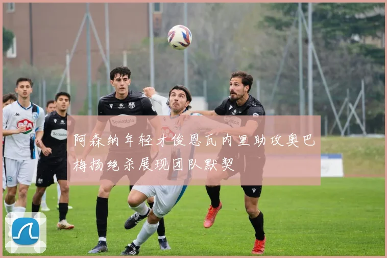 阿森纳年轻才俊恩瓦内里助攻奥巴梅扬绝杀展现团队默契