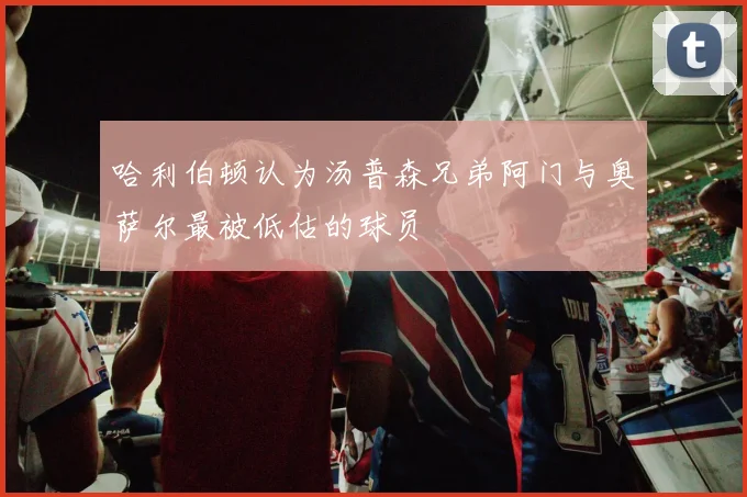 哈利伯顿认为汤普森兄弟阿门与奥萨尔最被低估的球员