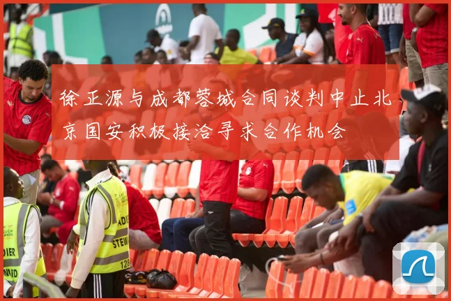 徐正源与成都蓉城合同谈判中止北京国安积极接洽寻求合作机会