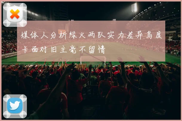 媒体人分析绿火两队实力差异乌度卡面对旧主毫不留情