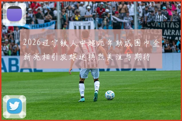 2026辽宁铁人中超元年助威围巾全新亮相引发球迷热烈关注与期待