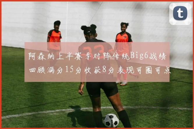 阿森纳上半赛季对阵传统Big6战绩回顾满分15分收获8分表现可圈可点
