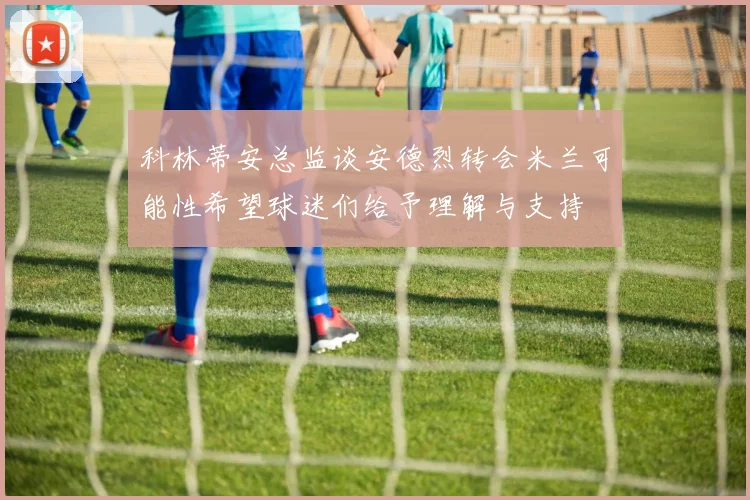 科林蒂安总监谈安德烈转会米兰可能性希望球迷们给予理解与支持