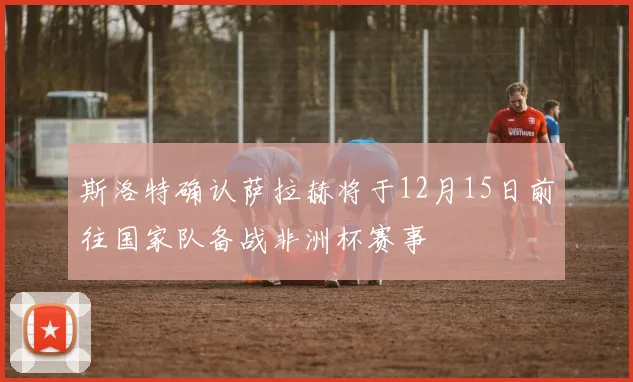 斯洛特确认萨拉赫将于12月15日前往国家队备战非洲杯赛事