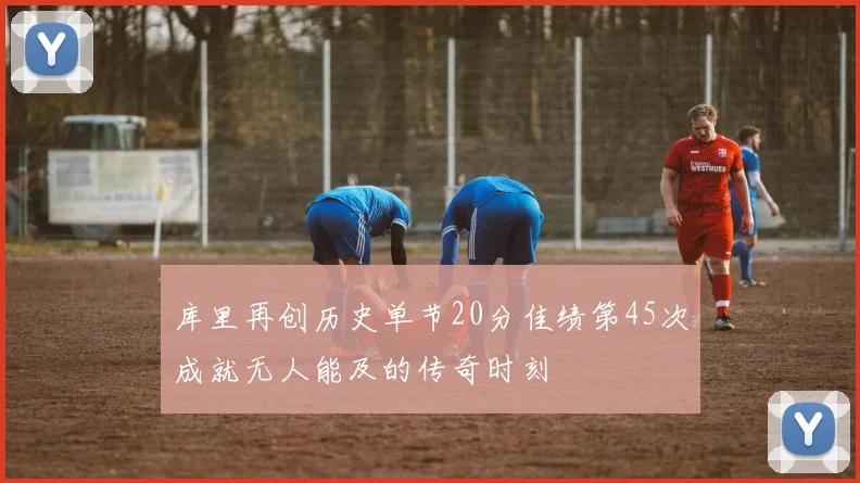 库里再创历史单节20分佳绩第45次成就无人能及的传奇时刻