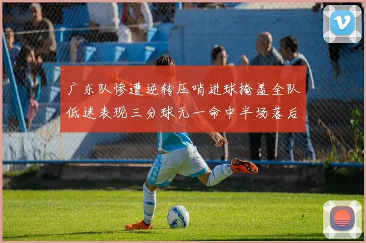 广东队惨遭逆转压哨进球掩盖全队低迷表现三分球无一命中半场落后26分