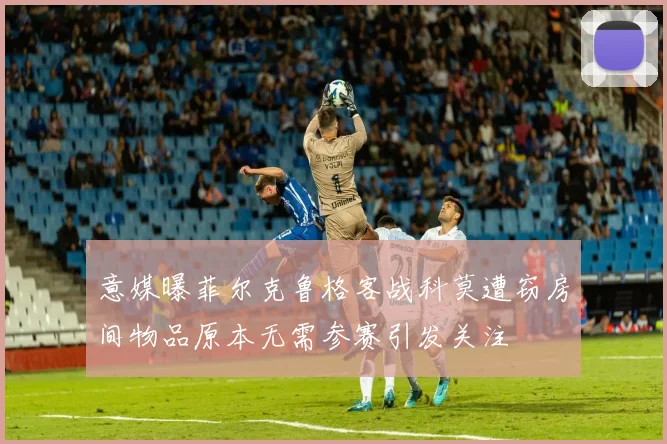 意媒曝菲尔克鲁格客战科莫遭窃房间物品原本无需参赛引发关注