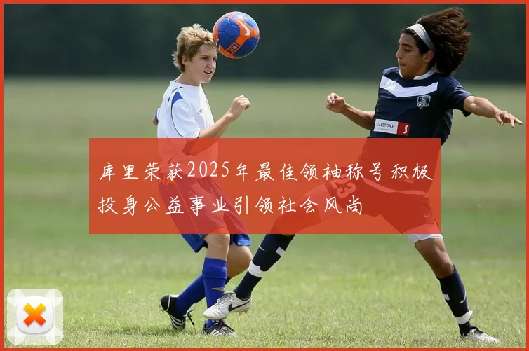 库里荣获2025年最佳领袖称号积极投身公益事业引领社会风尚