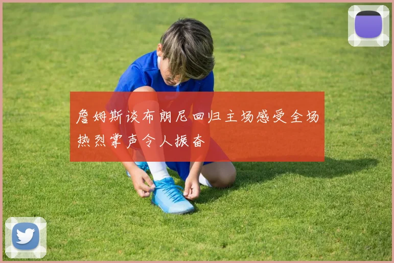 詹姆斯谈布朗尼回归主场感受全场热烈掌声令人振奋