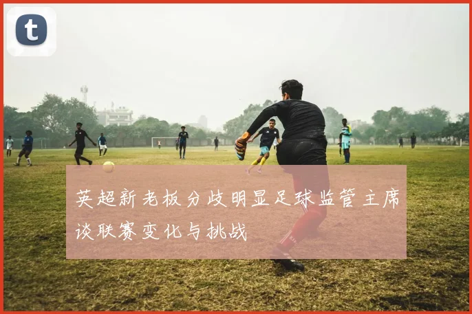 英超新老板分歧明显足球监管主席谈联赛变化与挑战
