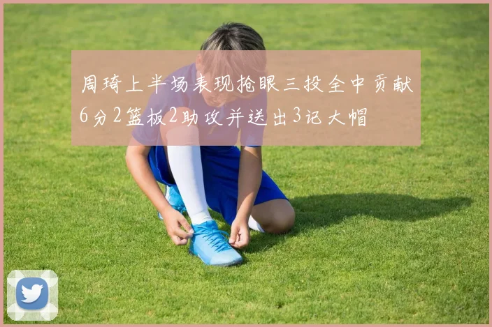 周琦上半场表现抢眼三投全中贡献6分2篮板2助攻并送出3记大帽