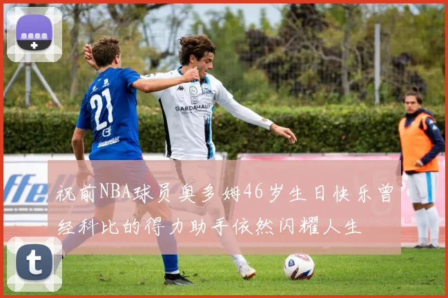 祝前NBA球员奥多姆46岁生日快乐曾经科比的得力助手依然闪耀人生