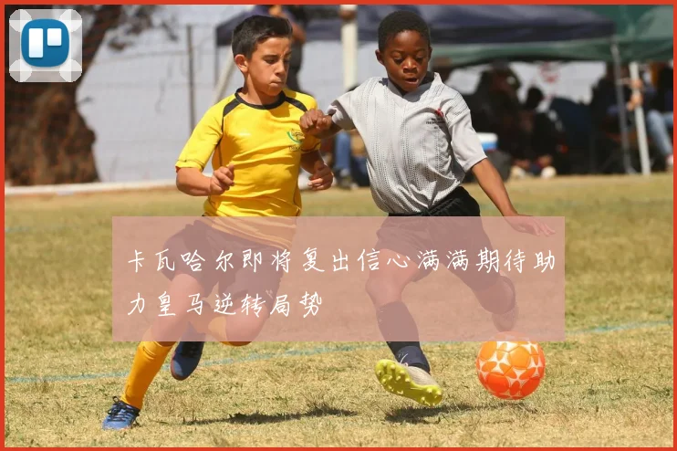卡瓦哈尔即将复出信心满满期待助力皇马逆转局势