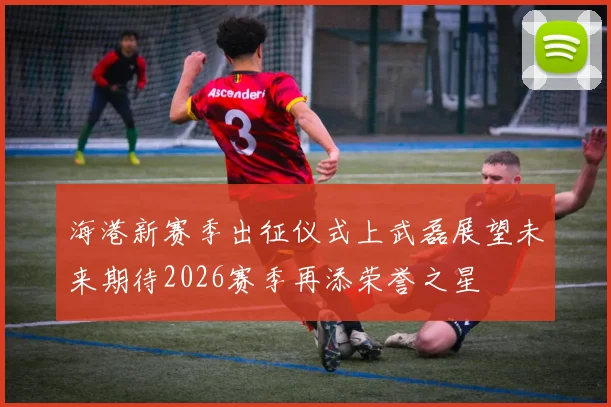 海港新赛季出征仪式上武磊展望未来期待2026赛季再添荣誉之星