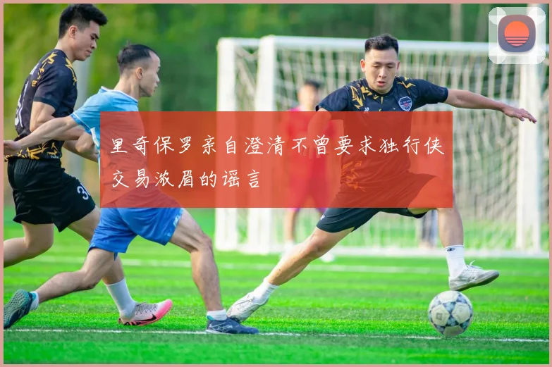 里奇保罗亲自澄清不曾要求独行侠交易浓眉的谣言