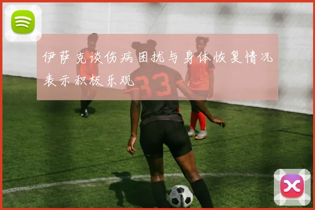 伊萨克谈伤病困扰与身体恢复情况表示积极乐观