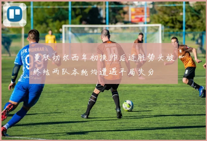 曼联切尔西年初换帅后连胜势头被终结两队本轮均遭遇平局失分