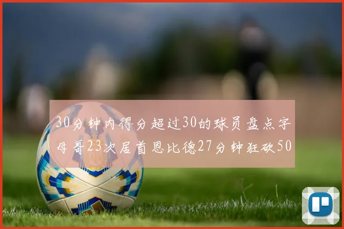 30分钟内得分超过30的球员盘点字母哥23次居首恩比德27分钟狂砍50分