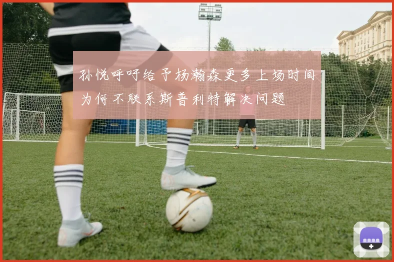 孙悦呼吁给予杨瀚森更多上场时间为何不联系斯普利特解决问题