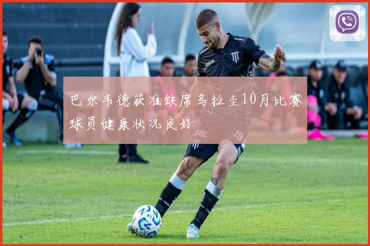 巴尔韦德获准缺席乌拉圭10月比赛球员健康状况良好