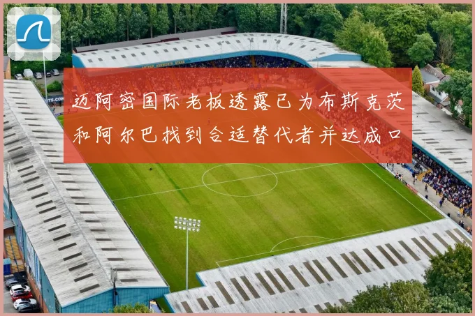 迈阿密国际老板透露已为布斯克茨和阿尔巴找到合适替代者并达成口头协议